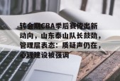 乐鱼官网-转会期CBA季后赛传出新动向，山东泰山队长鼓劲，管理层表态：质疑声仍在，心理建设被强调的简单介绍