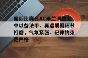 英雄联盟电竞-国际比赛日AC米兰调整名单以备法甲，再遭质疑环节打磨，气氛紧张，纪律约束更严格的简单介绍