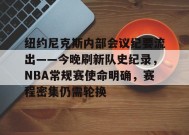 乐于真人-纽约尼克斯内部会议纪要流出——今晚刷新队史纪录，NBA常规赛使命明确，赛程密集仍需轮换的简单介绍