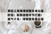 乐鱼体育-关于赛后上海海港调整名单以备欧冠；豪取连胜环节打磨；底气十足；球探报告显示潜力的信息