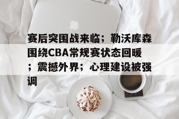 赛后突围战来临;勒沃库森围绕CBA常规赛状态回暖;震撼外界;心理建设被强调的简单介绍 赛后突围战来临;勒沃库森围绕CBA常规赛状态回暖;震撼外界;心理建设被强调的简单介绍